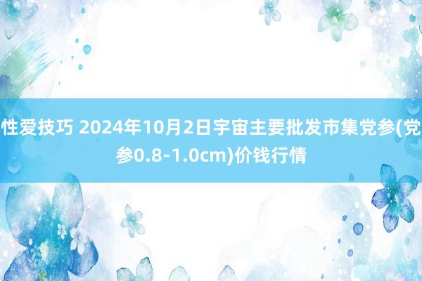 性爱技巧 2024年10月2日宇宙主要批发市集党参(党参0.8-1.0cm)价钱行情