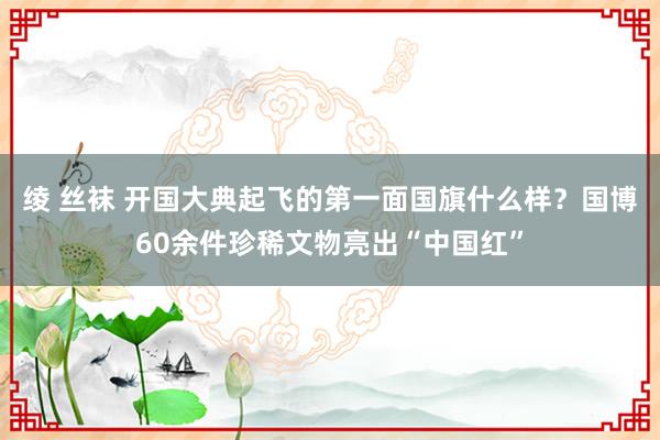 绫 丝袜 开国大典起飞的第一面国旗什么样？国博60余件珍稀文物亮出“中国红”