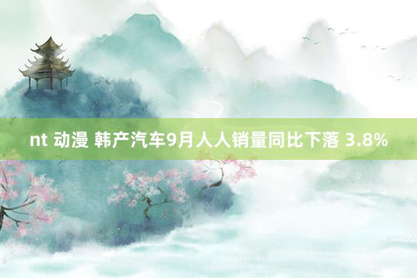 nt 动漫 韩产汽车9月人人销量同比下落 3.8%