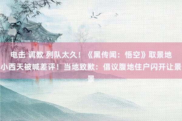 电击 调教 列队太久！《黑传闻：悟空》取景地小西天被喊差评！当地致歉：倡议腹地住户闪开让景