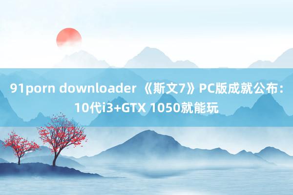 91porn downloader 《斯文7》PC版成就公布：10代i3+GTX 1050就能玩