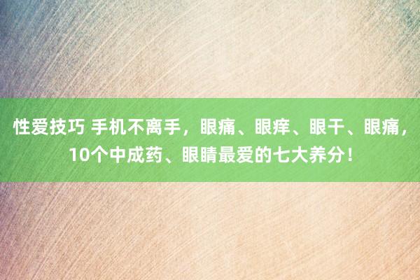 性爱技巧 手机不离手，眼痛、眼痒、眼干、眼痛，10个中成药、眼睛最爱的七大养分！