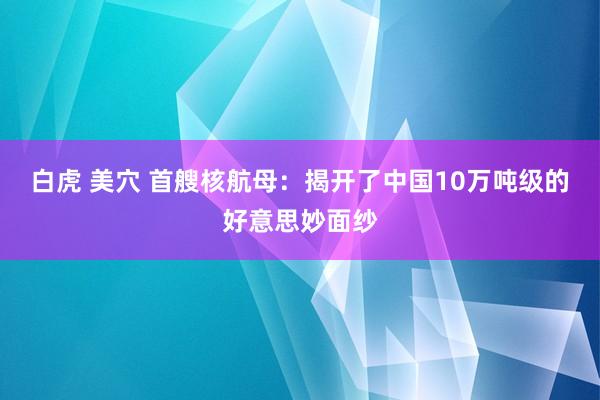 白虎 美穴 首艘核航母：揭开了中国10万吨级的好意思妙面纱