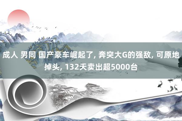 成人 男同 国产豪车崛起了， 奔突大G的强敌， 可原地掉头， 132天卖出超5000台