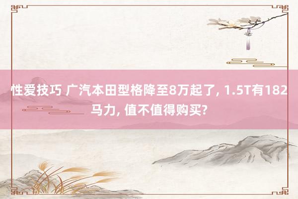 性爱技巧 广汽本田型格降至8万起了， 1.5T有182马力， 值不值得购买?