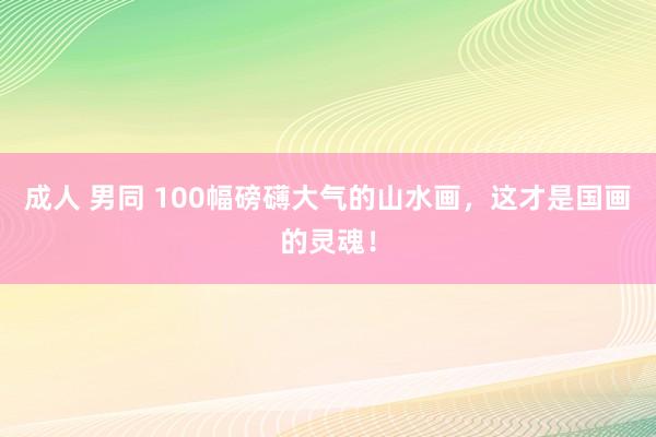 成人 男同 100幅磅礴大气的山水画，这才是国画的灵魂！