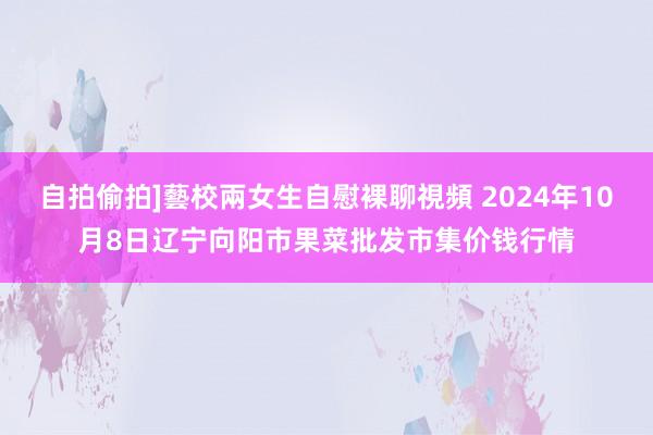 自拍偷拍]藝校兩女生自慰裸聊視頻 2024年10月8日辽宁向阳市果菜批发市集价钱行情