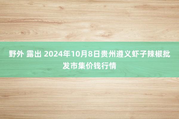 野外 露出 2024年10月8日贵州遵义虾子辣椒批发市集价钱行情