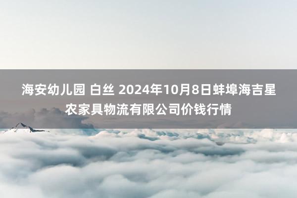 海安幼儿园 白丝 2024年10月8日蚌埠海吉星农家具物流有限公司价钱行情