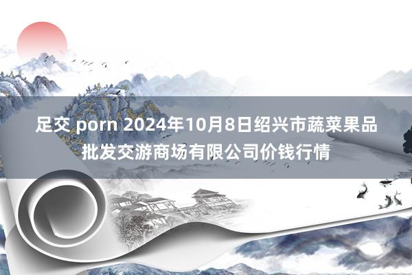 足交 porn 2024年10月8日绍兴市蔬菜果品批发交游商场有限公司价钱行情