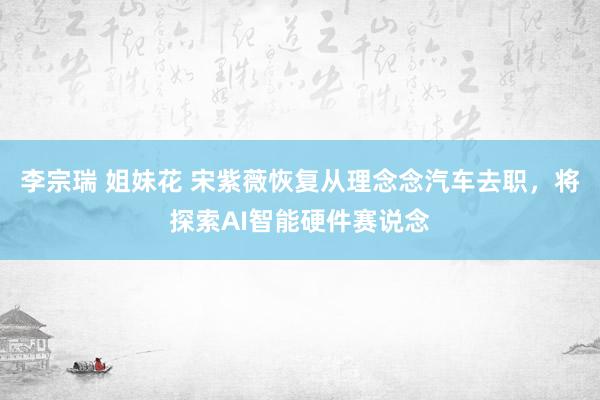 李宗瑞 姐妹花 宋紫薇恢复从理念念汽车去职，将探索AI智能硬件赛说念