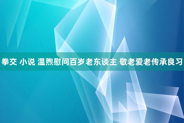 拳交 小说 温煦慰问百岁老东谈主 敬老爱老传承良习