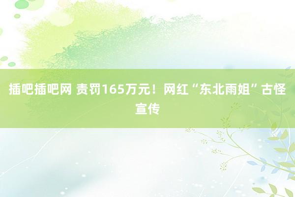 插吧插吧网 责罚165万元！网红“东北雨姐”古怪宣传