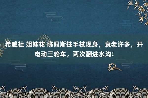 希威社 姐妹花 陈佩斯拄手杖现身，衰老许多，开电动三轮车，两次翻进水沟！