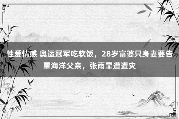 性爱情感 奥运冠军吃软饭，28岁富婆只身妻要告覃海洋父亲，张雨霏遭遭灾