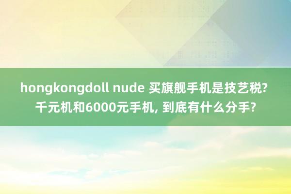 hongkongdoll nude 买旗舰手机是技艺税? 千元机和6000元手机， 到底有什么分手?