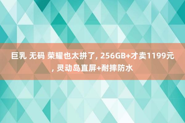 巨乳 无码 荣耀也太拼了， 256GB+才卖1199元， 灵动岛直屏+耐摔防水