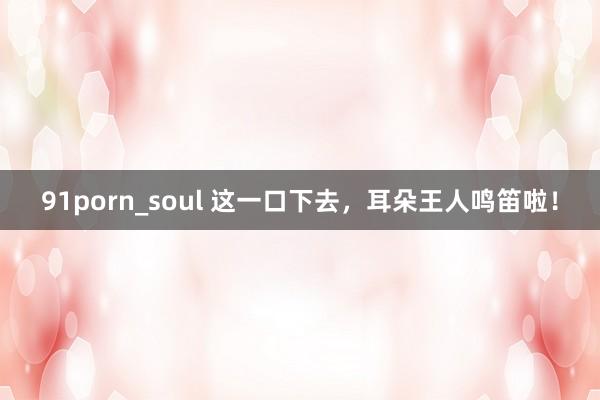 91porn_soul 这一口下去，耳朵王人鸣笛啦！