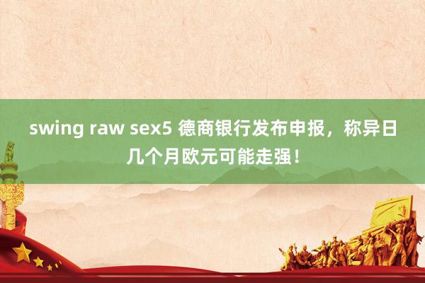 swing raw sex5 德商银行发布申报，称异日几个月欧元可能走强！