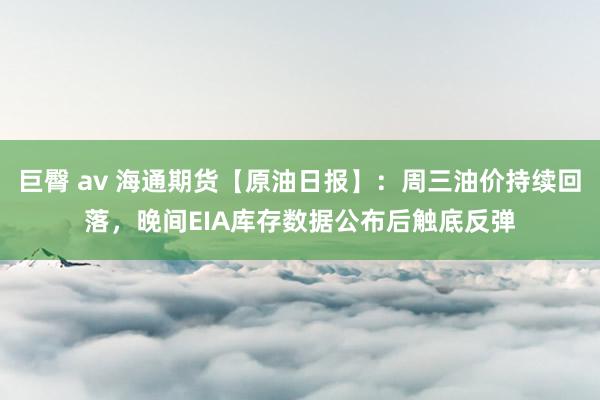 巨臀 av 海通期货【原油日报】：周三油价持续回落，晚间EIA库存数据公布后触底反弹