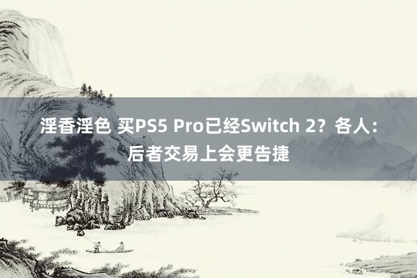 淫香淫色 买PS5 Pro已经Switch 2？各人：后者交易上会更告捷