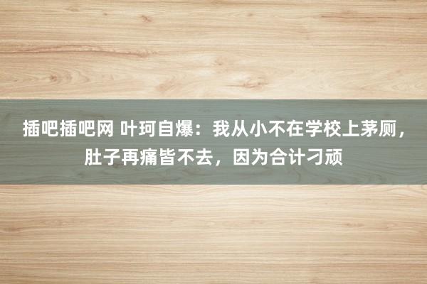 插吧插吧网 叶珂自爆：我从小不在学校上茅厕，肚子再痛皆不去，因为合计刁顽