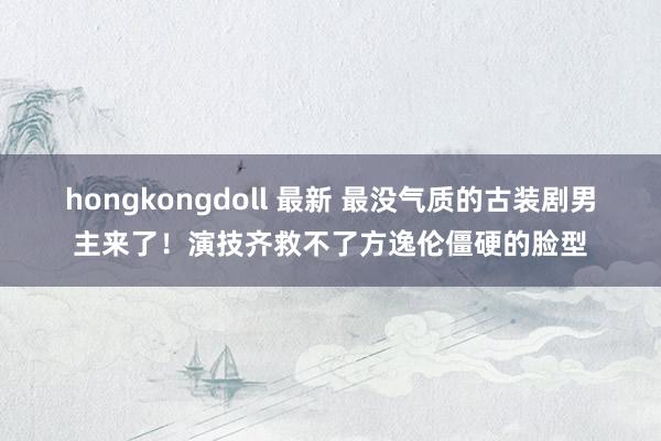 hongkongdoll 最新 最没气质的古装剧男主来了！演技齐救不了方逸伦僵硬的脸型