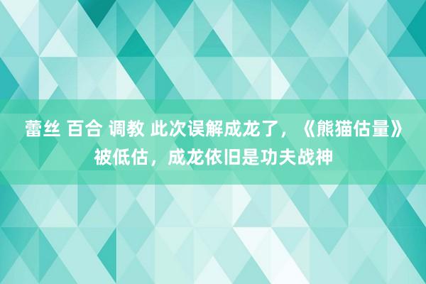 蕾丝 百合 调教 此次误解成龙了，《熊猫估量》被低估，成龙依旧是功夫战神