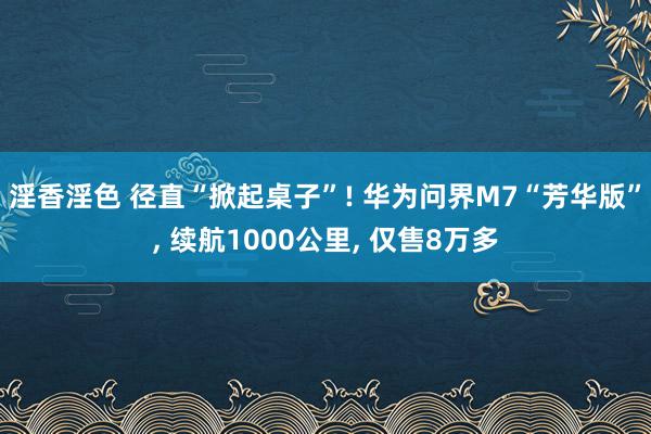 淫香淫色 径直“掀起桌子”! 华为问界M7“芳华版”， 续航1000公里， 仅售8万多