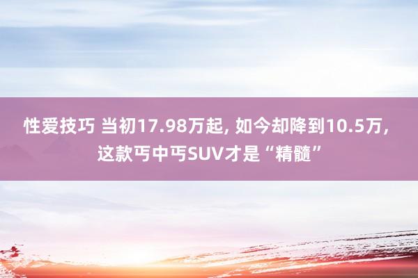 性爱技巧 当初17.98万起， 如今却降到10.5万， 这款丐中丐SUV才是“精髓”