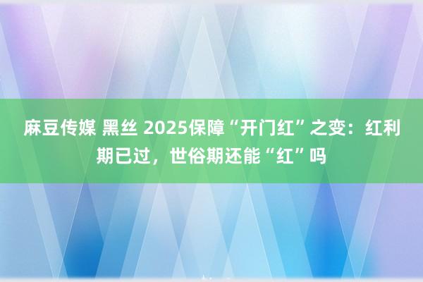 麻豆传媒 黑丝 2025保障“开门红”之变：红利期已过，世俗期还能“红”吗