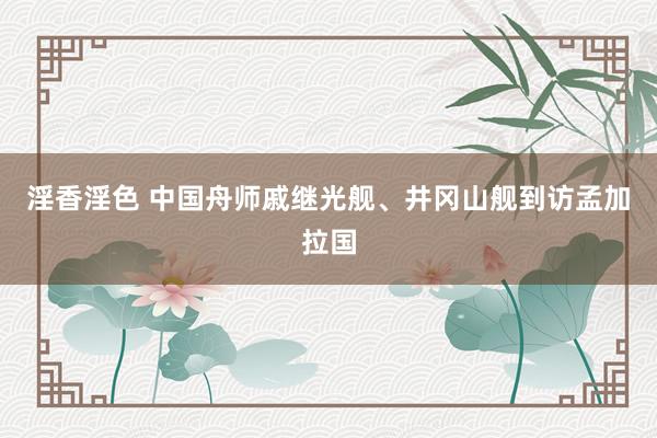 淫香淫色 中国舟师戚继光舰、井冈山舰到访孟加拉国