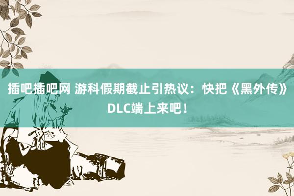 插吧插吧网 游科假期截止引热议：快把《黑外传》DLC端上来吧！