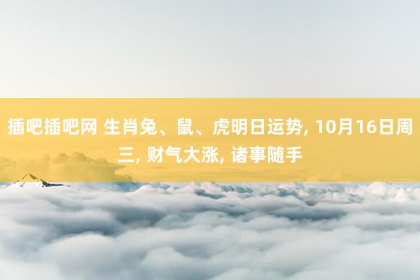 插吧插吧网 生肖兔、鼠、虎明日运势， 10月16日周三， 财气大涨， 诸事随手