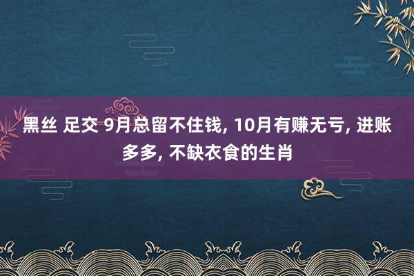 黑丝 足交 9月总留不住钱， 10月有赚无亏， 进账多多， 不缺衣食的生肖