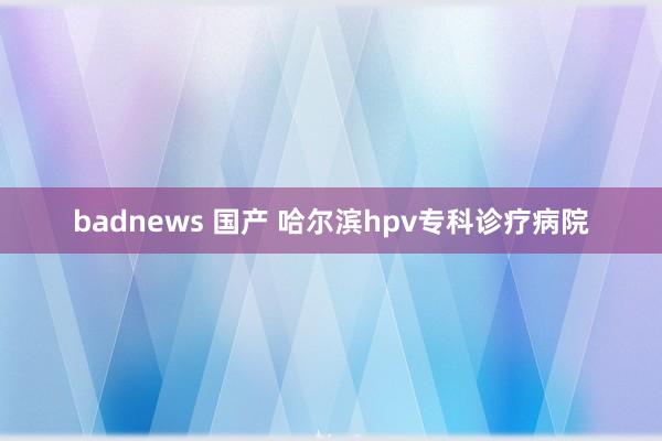 badnews 国产 哈尔滨hpv专科诊疗病院