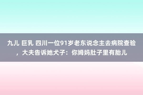 九儿 巨乳 四川一位91岁老东说念主去病院查验，大夫告诉她犬子：你姆妈肚子里有胎儿