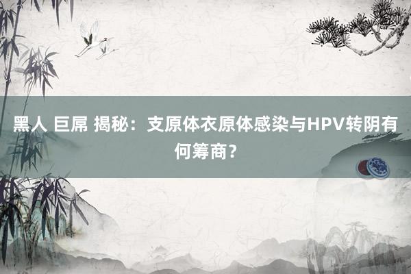 黑人 巨屌 揭秘：支原体衣原体感染与HPV转阴有何筹商？