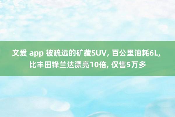 文爱 app 被疏远的矿藏SUV， 百公里油耗6L， 比丰田锋兰达漂亮10倍， 仅售5万多