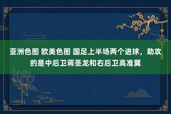 亚洲色图 欧美色图 国足上半场两个进球，助攻的是中后卫蒋圣龙和右后卫高准翼