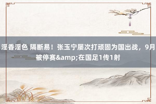 淫香淫色 隔断易！张玉宁屡次打顽固为国出战，9月被停赛&在国足1传1射