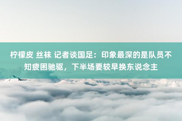 柠檬皮 丝袜 记者谈国足：印象最深的是队员不知疲困驰驱，下半场要较早换东说念主