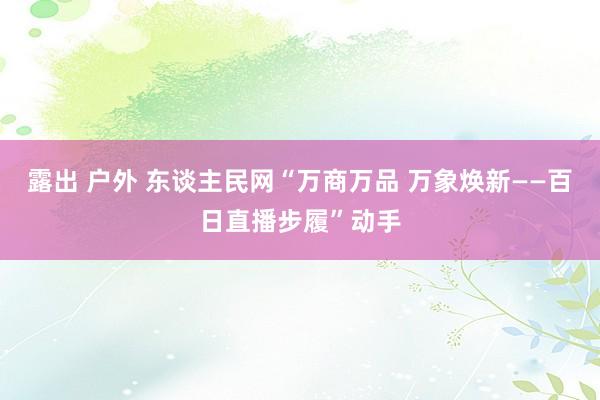 露出 户外 东谈主民网“万商万品 万象焕新——百日直播步履”动手