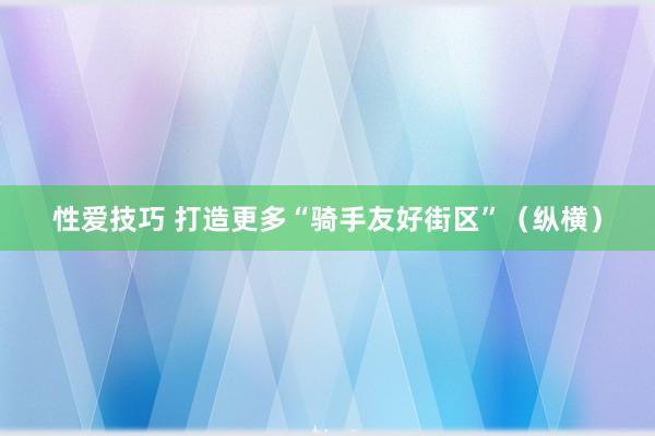 性爱技巧 打造更多“骑手友好街区”（纵横）