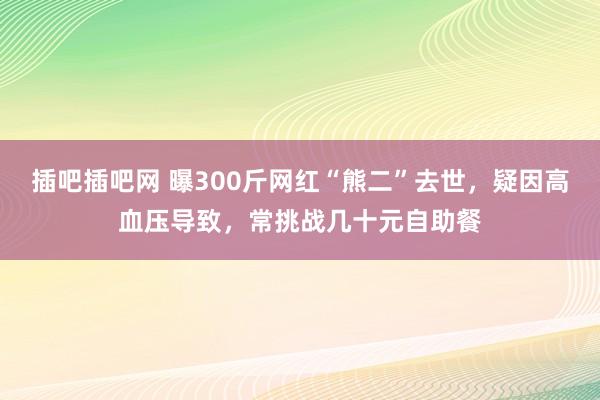 插吧插吧网 曝300斤网红“熊二”去世，疑因高血压导致，常挑战几十元自助餐