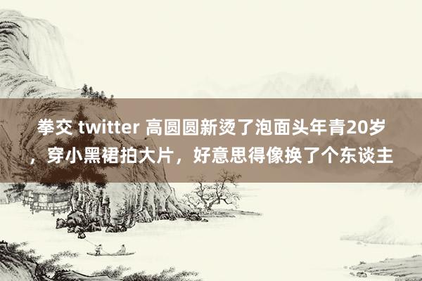 拳交 twitter 高圆圆新烫了泡面头年青20岁，穿小黑裙拍大片，好意思得像换了个东谈主