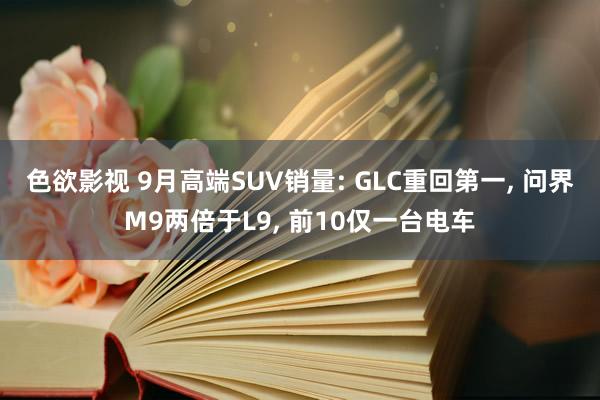 色欲影视 9月高端SUV销量: GLC重回第一， 问界M9两倍于L9， 前10仅一台电车