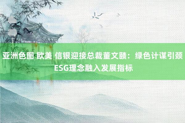 亚洲色图 欧美 信银迎接总裁董文赜：绿色计谋引颈 ESG理念融入发展指标