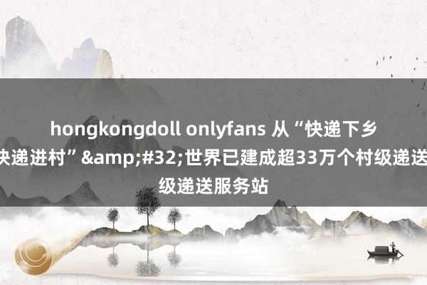 hongkongdoll onlyfans 从“快递下乡”到“快递进村”&#32;世界已建成超33万个村级递送服务站