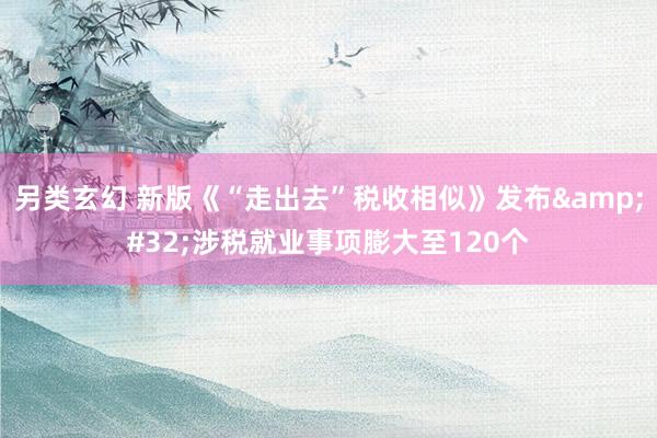 另类玄幻 新版《“走出去”税收相似》发布&#32;涉税就业事项膨大至120个